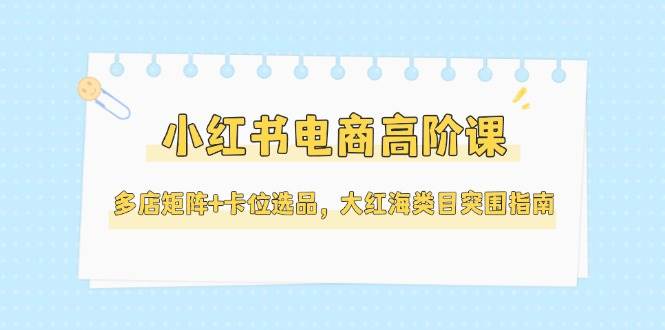 小红书电商高阶课，多店矩阵+卡位选品，大红海类目突围指南（更新5月）网络赚钱,项目资源网,副业资源网,兼职项目,网赚课程-副业赚钱-互联网创业-独家轻创IP小蜜蜂网创
