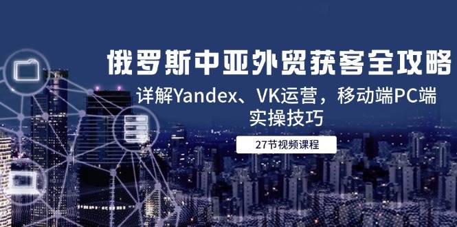 （14959期）俄罗斯中亚外贸获客全攻略，详解Yandex、VK运营，移动端PC端实操技巧网络赚钱,项目资源网,副业资源网,兼职项目,网赚课程-副业赚钱-互联网创业-独家轻创IP小蜜蜂网创